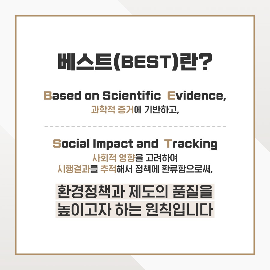 베스트(BEST)란? Based on Scientific Evidence, 과학적 증거에 기반하고, Social Impact and Tracking 사회적 영향을 고려하여 시행결과를 추적해서 정책에 환류함으로써, 환경정책과 제도의 품질을 높이고자 하는 원칙입니다