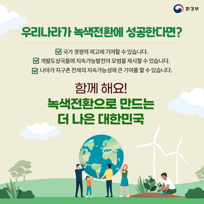 우리나라가 녹색전환에 성공한다면?
·국가 경쟁력 제고에 기여할 수 있습니다.
·개발도상국들에 지속가능발전의 모법을 제시할 수 있습니다.
·나아가 지구촌 전체의 지속가능성에 큰 기여를 할 수 있습니다.
함께 해요! 녹색전환으로 만드는 더 나은 대한민국
