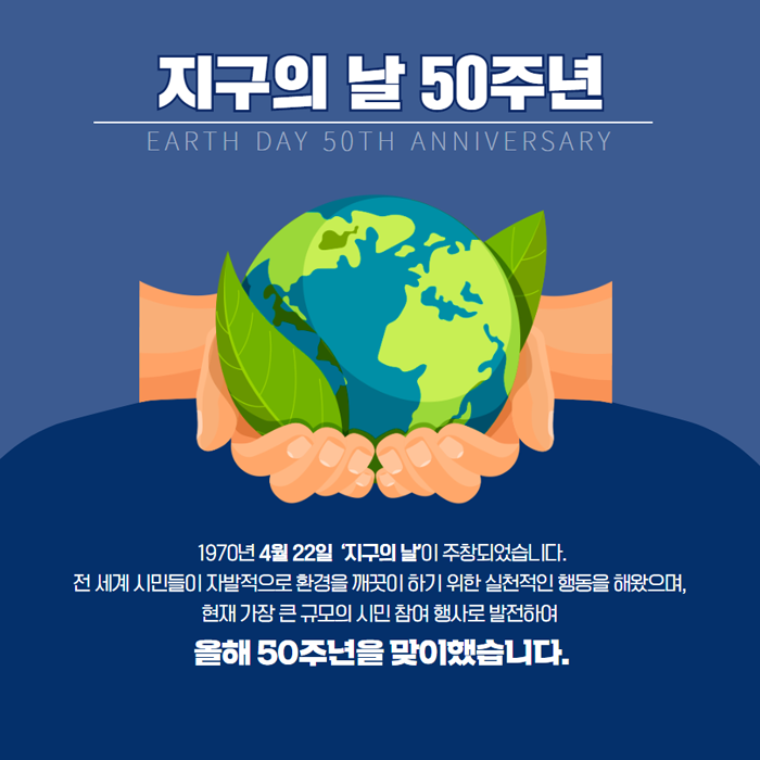 지구의 날 50주년 EARTH DAY 50TH ANNIVERSARY 1970년 4월 22일 '지구의 날'이 주창되었습니다. 전 세계 시민들이 자발적으로 환경을 깨끗이 하기 위한 실천적인 행동을 해왔으며, 현재 가장 큰 규모의 시민 참여 행사로 발전하여 올해 50주년을 맞이했습니다.
