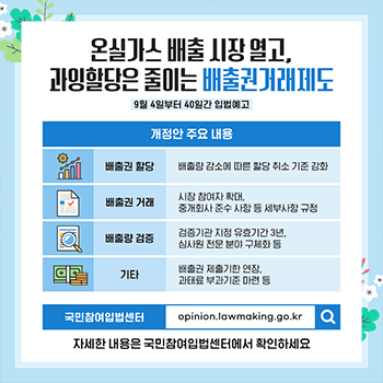 온실가스 배출 시장 열고, 과잉할당은 줄이는 배출권거래제도 9월 4일부터 40일간 입법예고 개정안 주요 내용 배출권 할당 배출량 감소에 따른 할당 취소 기준 강화 배출권 거래 시장 참여자 확대, 중개회사 준수 사항 등 세부사항 규정 배출량 검증 검증기관 지정 유효기간 3년, 심사원 전문 분야 구체화 등 기타 배출권 제출기한 연장, 과태료 부과기준 마련 등 국민참여입법센터 opinion.lawmaking.go.kr 자세한 내용은 국민참여입법센터에서 확인하세요