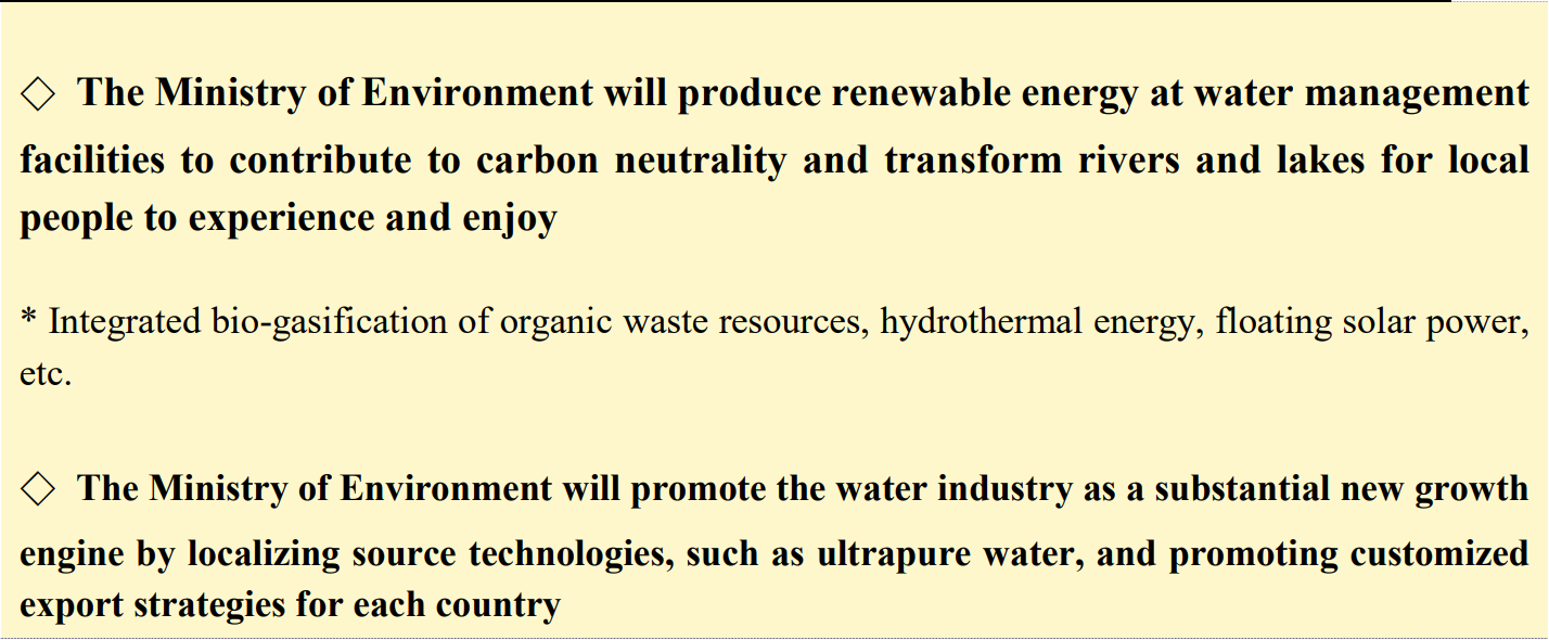◇ The Ministry of Environment will produce renewable energy at water management facilities to contribute to carbon neutrality and transform rivers and lakes for local people to experience and enjoy  * Integrated bio-gasification of organic waste resources, hydrothermal energy, floating solar power, etc.  ◇ The Ministry of Environment will promote the water industry as a substantial new growth engine by localizing source technologies, such as ultrapure water, and promoting customized export strategies for each country