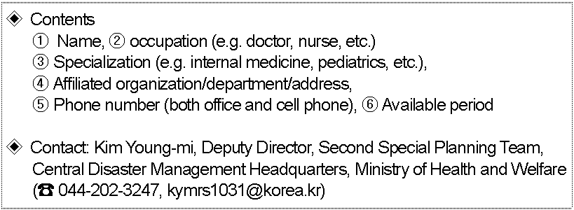 ◈ Contents (refer to the form in attachment 1)  ①	 Name, ② occupation (e.g. doctor, nurse, etc.) ③ Specialization (e.g. internal medicine, pediatrics, etc.), ④ Affiliated organization/department/address, ⑤ Phone number (both office and cell phone), ⑥ Available period  ◈ Contact: Kim Young-mi, Deputy Director, Second Special Planning Team, Central Disaster Management Headquarters, Ministry of Health and Welfare (☎ 044-202-3247, kymrs1031@korea.kr)