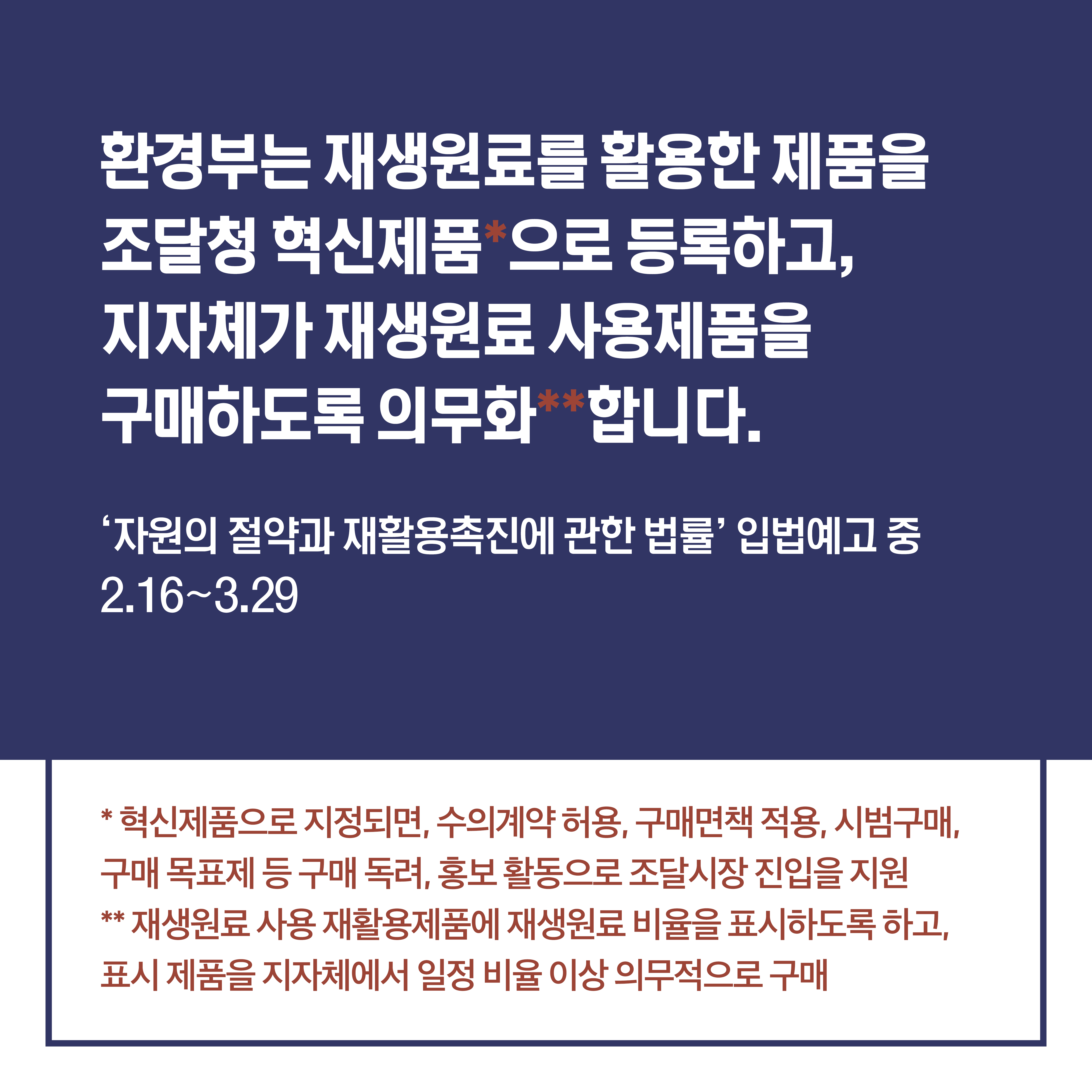 환경부는 재생원료를 활용한 제품을 조달청 혁신제품 으로 등록하고, 지자체가 재생원료 사용제품을 구매하도록 의무화 합니다. '자원의 절약과 재활용촉진에 관한 법률' 입법예고 중 2.16~3.29 혁신제품으로 지정되면, 수의계약 허용, 구면면책 적용, 시범구매, 구매 목표제 등 구매독려, 홍보 활동으로 조달시장 진입을 지원 재생원료 사용 재활용제품에 재생원료 비율을 표시하도록 하고, 표시 제품을 지자체에서 일정 비율 이상 의무적으로 구매