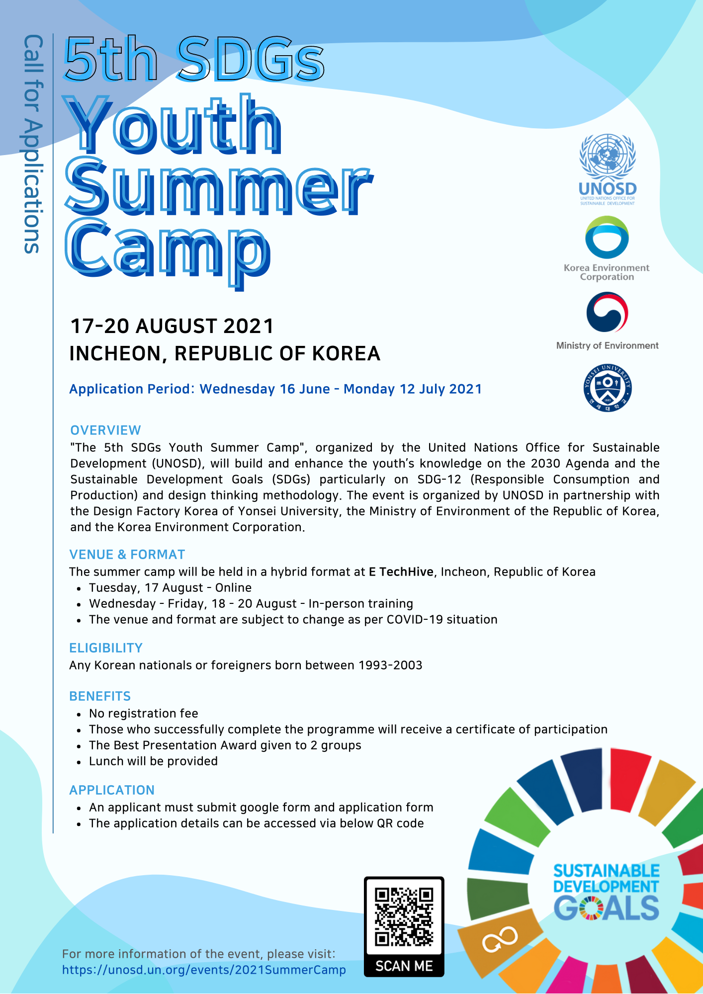 5th SDGs Youth Summer Camp
17-20 AUGUST 2021 INCHEON, REPUBLIC OF KOREA
Application Period: Wednesday 16 June - Monday 12 July 2021

OVERVIEW
'The 5th SDGs Youth Summer Camp', organized by the United Nations Office for Sustainable Development(UNOSD), will build and enhance the youth's knowledge on the 2030 Agenda and the Sustainable Development Goals(SDGs) particularly on SDG-12(Responsible Consumption and Production) and design thinking methodology. The event is organized by UNOSD in partnership with the Design Factory Korea of Yonsei University, the ministry of Environment of the Republic of Korea, and the Korea Environment Corporation.

VENUE & FORMAT
The summer camp will be held in a hybrid format at E TechHive, Incheon, Republic of Korea
· Tuesday, 17 August - Online
· Wednesday - Friday, 18 - 20 August - In - person training
· The venue and format are subject to change as per COVID-19 situation

ELIGIBILITY
Any Korean nationals or foreigners born between 1993-2003

BENEFITS
· No registration fee
· Those who successfully complete the programme will receive a certificate of participation
· The Best Presentation Award given to 2 groups
· Lunch will be provided

APPLICATION
· An applicant must submit google form and application form
· The application details can be accessed via below QR code

For more information of the event, please visit:
https://unosd.un.org/events/2021SummerCamp
SCAN ME; QR code
SUSTAINABLE DEVELOPMENT GOALS
