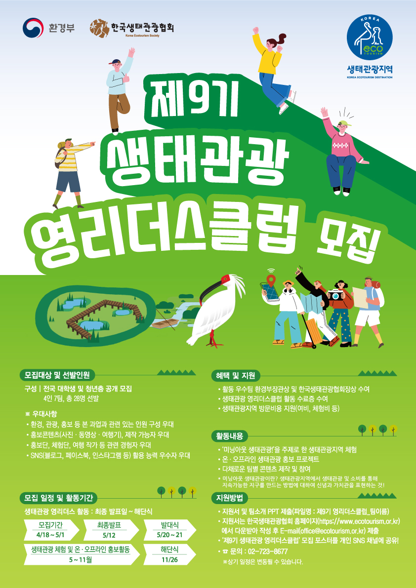 환경부 한국생태관광협회 생태관광지역
제 9기 생태관광 영리더스클럽 모집

모집대상 및 선발인원
구성 | 전국 대학생 및 청년층 공개 모집(4인 7팀, 총 28명 선발)
※ 우대사항
- 환경, 관광, 홍보 등 본 과업과 관련 있는 인원 구성 우대
- 홍보콘텐츠(사진·동영상·여행기) 제작 가능자 우대
- 홍보단, 체험단, 여행 작가 등 관련 경험자 우대
- SNS(블로그, 페이스북, 인스타그램 등) 활용 능력 우수자 우대

모집일정 및 활동기간
생태관광 영리더스 활동 : 최종 발표일 ~ 해단식
모집기간 | 4/18 ~ 5/1
최종발표 | 5/12
발대식 | 5/20 ~ 21
생태관광 체험 및 온·오프라인 홍보활동 |  5 ~ 11월
해단식 | 11/26

혜택 및 지원
- 활동 우수팀 환경부장관상 및 한국생태관광협회장상 수여
- 생태관광 영리더스클럽 활동 수료증 수여
- 생태관광지역 방문비용 지원(여비, 체험비 등)

활동내용
- '미닝아웃 생태관광!'을 주제로 한 생태관광지역 체험
- 온·오프라인 생태관광 홍보 프로젝트
- 다채로운 팀별 콘텐츠 제작 및 참여
- 미닝아웃 생태관광이란? 생태관광지역에서 생태관광 및 소비를 통해 지속가능한 지구를 만드는 방법에 대하여 신념과 가치관을 표현하는 것!

지원방법
- 지원서 및 팀소개 PPT 제출(파일명 : 제9기 영리더스클럽_팀이름)
- 지원서는 한국생태관광협회 홈페이지(https://www.ecotourism.or.kr)에서 다운받아 작성 후 E-mail(office@ ecotourism.or.kr) 제출
- '제9기 생태관광 영리더스클럽' 모집 포스터를 개인 SNS 채널에 공유!
- 문의 : 02-723-8677
※상기 일정은 변동될 수 있습니다.