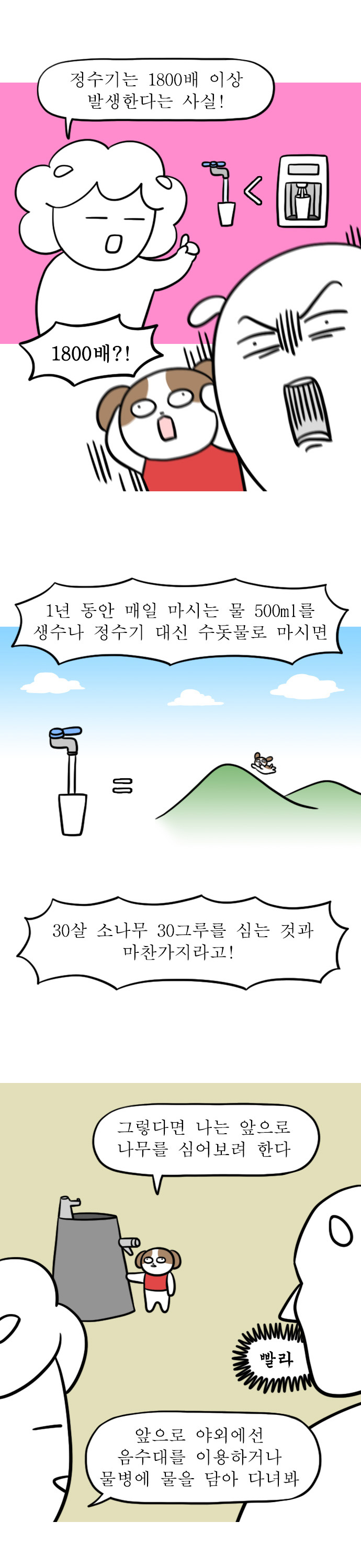 엄마: 정수기는 1800배 이상 발생한다는 사실!
자까: 1800배?!
엄마: 1년 동안 매일 마시는 물 500ml를 생수나 정수기 대신 수돗물로 마시면 30살 소나무 30그루를 심는 것과 마찬가지라고!
강아지: 그렇다면 나는 앞으로 나무를 심어보려 한다
자까: 빨라
엄마: 앞으로 야외에선 음수대를 이용하거나 물병에 물을 담아 다녀봐