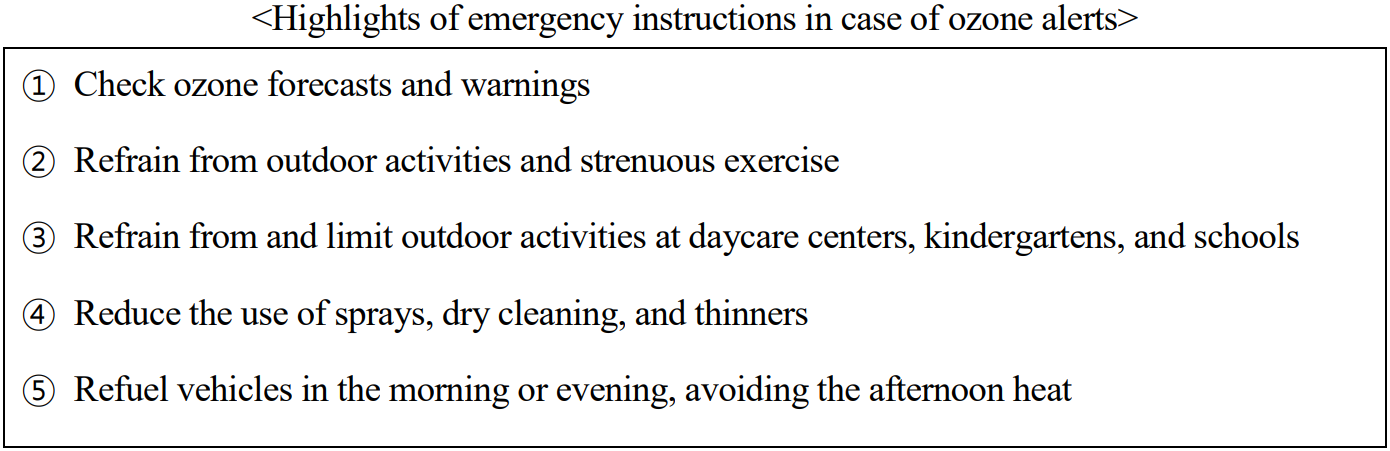 Highlights of emergency instructions in case of ozone  s  ① Check ozone forecasts and warnings  ② Refrain from outdoor activities and strenuous exercise  ③ Refrain from and limit outdoor activities at daycare centers, kindergartens, and schools  ④ Reduce the use of sprays, dry cleaning, and thinners  ⑤ Refuel vehicles in the morning or evening, avoiding the afternoon heat 