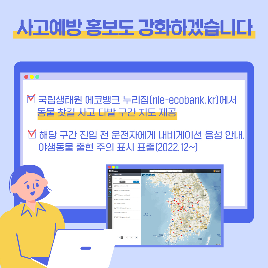 사고예방 홍보도 강화하겠습니다 국립생태원 에코뱅크 누리집(nie-ecobank.kr)에서 동물 찻길 사고 다발 구간 지도 제공 해당 구간 진입 전 운전자에게 내비게이션 음성 안내, 야생동물 출현 주의 표시 표출(2022.12~)